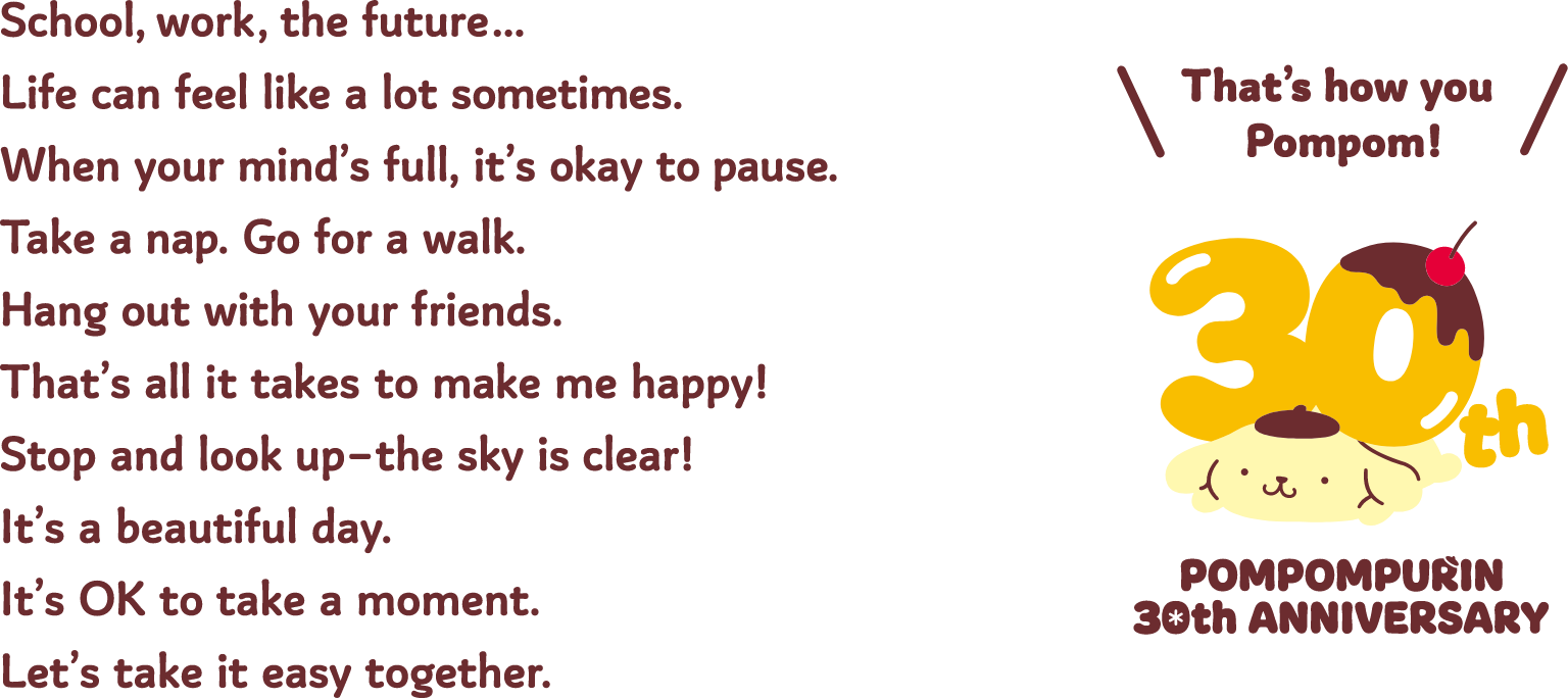 School, work, the future… Life can feel like a lot sometimes. When your mind's full, it's okay to pause. Take a nap. Go for a walk. Hang out with your friends. That's all it takes to make me happy! Stop and look up-the sky is clear! It's a beautiful day. It's OK to take a moment. Let's take it easy together. 