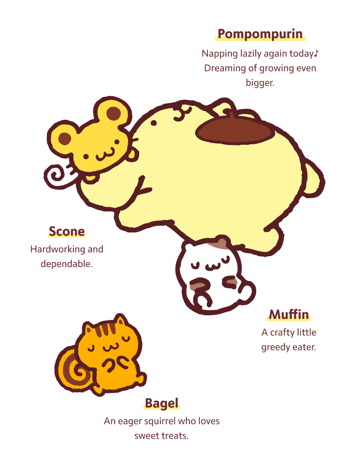 Pompompurin Napping lazily again today♪ Dreaming of growing even bigger. / Scone Hardworking and dependable.  / Muffin A crafty little greedy eater.  / Bagel An eager squirrel who loves sweet treats.